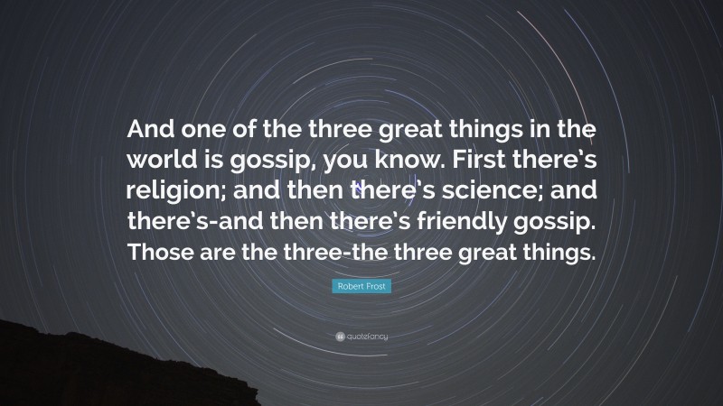 Robert Frost Quote: “And one of the three great things in the world is gossip, you know. First there’s religion; and then there’s science; and there’s-and then there’s friendly gossip. Those are the three-the three great things.”