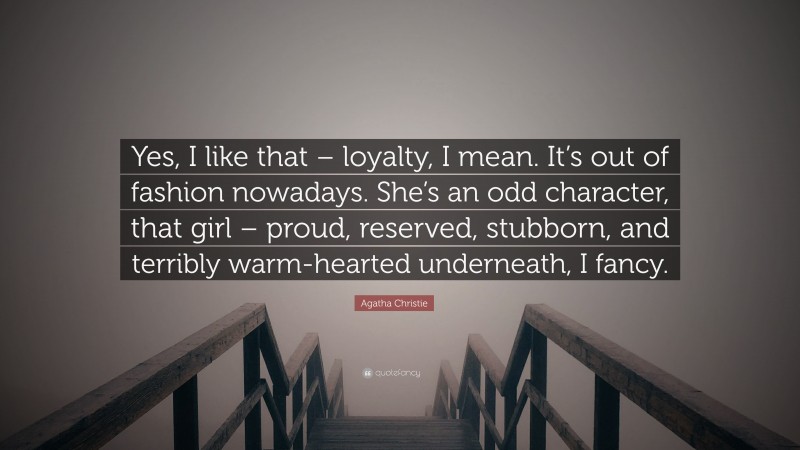 Agatha Christie Quote: “Yes, I like that – loyalty, I mean. It’s out of fashion nowadays. She’s an odd character, that girl – proud, reserved, stubborn, and terribly warm-hearted underneath, I fancy.”