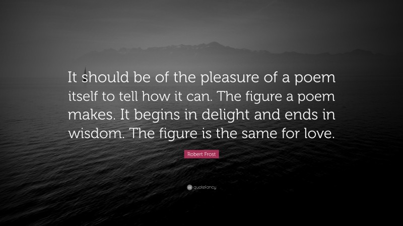 Robert Frost Quote: “It should be of the pleasure of a poem itself to tell how it can. The figure a poem makes. It begins in delight and ends in wisdom. The figure is the same for love.”