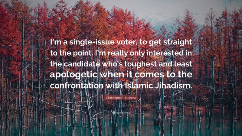 Christopher Hitchens Quote: “I’m a single-issue voter, to get straight to the point. I’m really only interested in the candidate who’s toughest and least apologetic when it comes to the confrontation with Islamic Jihadism.”