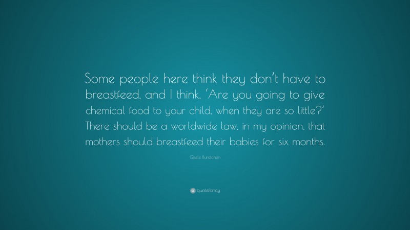 Gisele Bundchen Quote: “Some people here think they don’t have to breastfeed, and I think, ‘Are you going to give chemical food to your child, when they are so little?’ There should be a worldwide law, in my opinion, that mothers should breastfeed their babies for six months.”