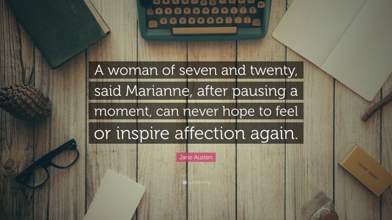 Jane Austen Quote: “A woman of seven and twenty, said Marianne, after pausing a moment, can never hope to feel or inspire affection again.”