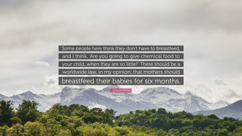 Gisele Bundchen Quote: “Some people here think they don’t have to breastfeed, and I think, ‘Are you going to give chemical food to your child, when they are so little?’ There should be a worldwide law, in my opinion, that mothers should breastfeed their babies for six months.”