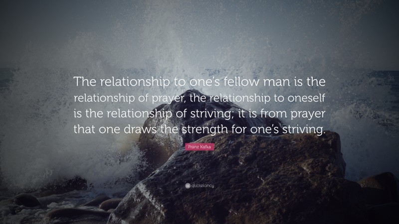 Franz Kafka Quote: “The relationship to one’s fellow man is the relationship of prayer, the relationship to oneself is the relationship of striving; it is from prayer that one draws the strength for one’s striving.”