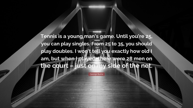 George Burns Quote: “Tennis is a young man’s game. Until you’re 25, you can play singles. From 25 to 35, you should play doubles. I won’t tell you exactly how old I am, but when I played, there were 28 men on the court – just on my side of the net.”