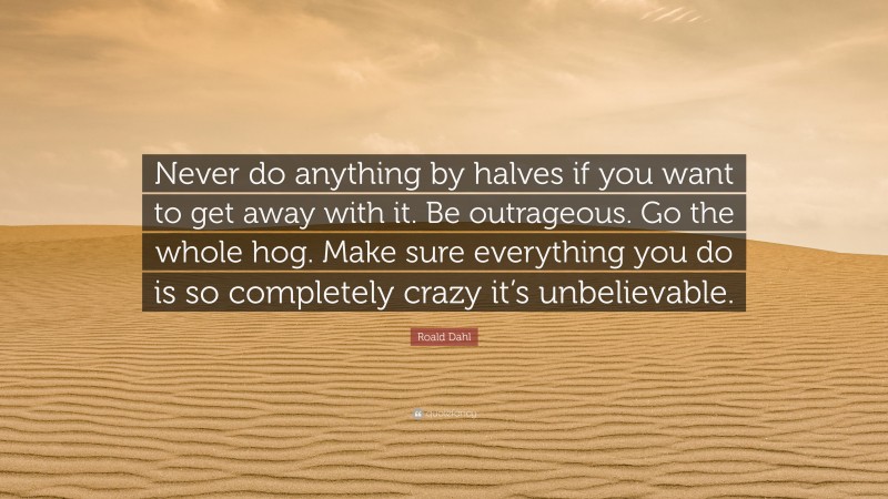 Roald Dahl Quote: “Never do anything by halves if you want to get away with it. Be outrageous. Go the whole hog. Make sure everything you do is so completely crazy it’s unbelievable.”