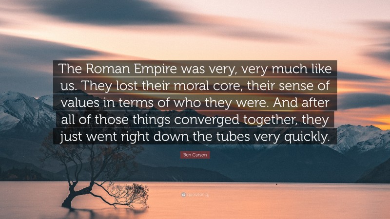Ben Carson Quote: “The Roman Empire was very, very much like us. They lost their moral core, their sense of values in terms of who they were. And after all of those things converged together, they just went right down the tubes very quickly.”