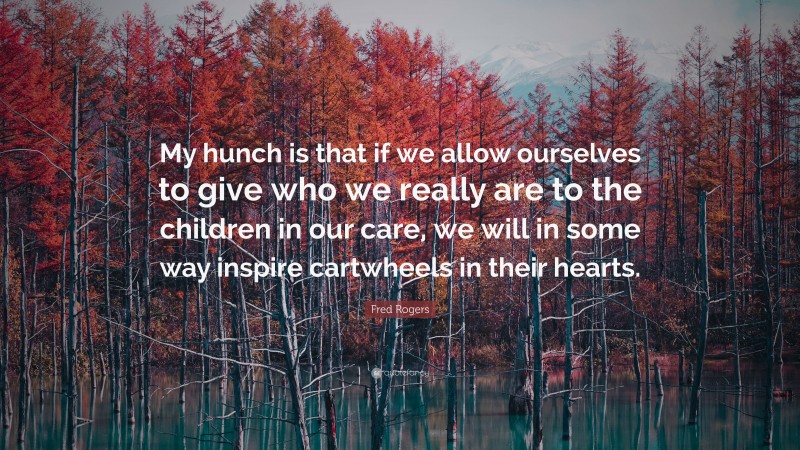 Fred Rogers Quote: “My hunch is that if we allow ourselves to give who we really are to the children in our care, we will in some way inspire cartwheels in their hearts.”
