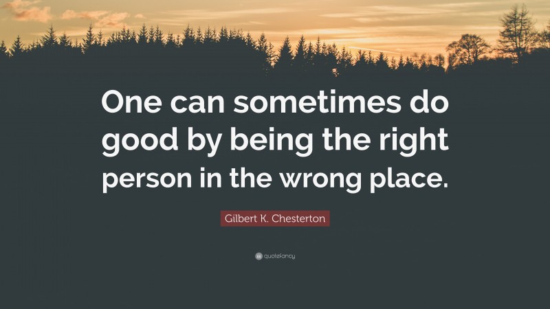Gilbert K. Chesterton Quote: “One can sometimes do good by being the right person in the wrong place.”