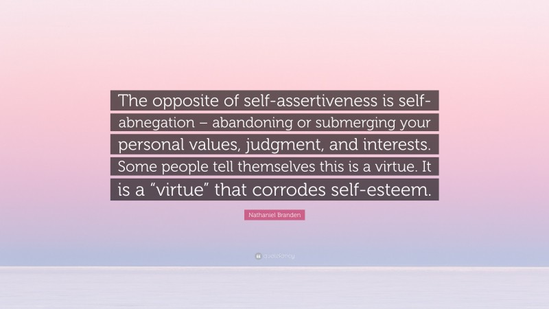 Nathaniel Branden Quote: “The opposite of self-assertiveness is self-abnegation – abandoning or submerging your personal values, judgment, and interests. Some people tell themselves this is a virtue. It is a “virtue” that corrodes self-esteem.”