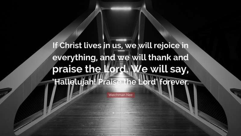 Watchman Nee Quote: “If Christ lives in us, we will rejoice in everything, and we will thank and praise the Lord. We will say, ‘Hallelujah! Praise the Lord’ forever.”