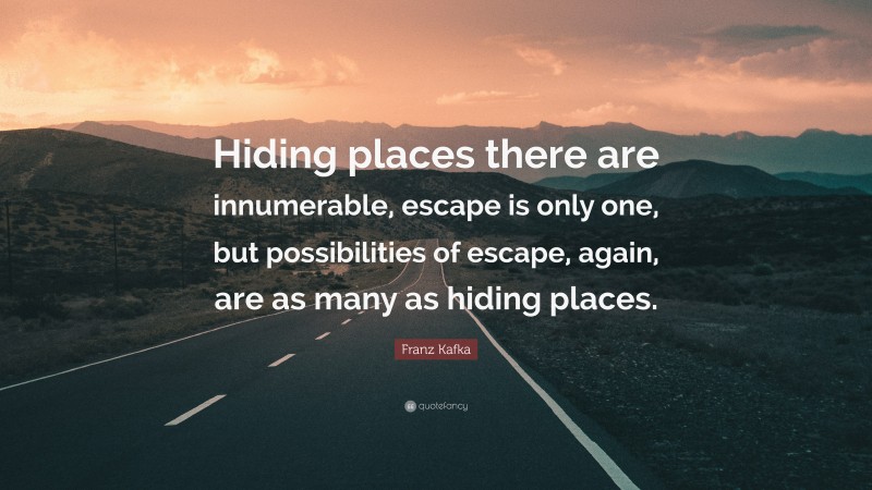 Franz Kafka Quote: “Hiding places there are innumerable, escape is only one, but possibilities of escape, again, are as many as hiding places.”