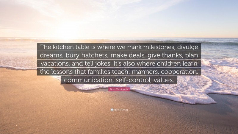 Doris Christopher Quote: “The kitchen table is where we mark milestones, divulge dreams, bury hatchets, make deals, give thanks, plan vacations, and tell jokes. It’s also where children learn the lessons that families teach: manners, cooperation, communication, self-control, values.”