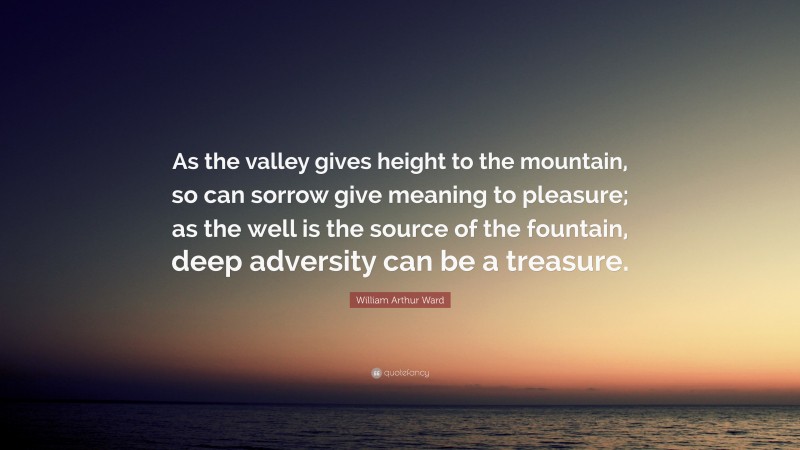 William Arthur Ward Quote: “As the valley gives height to the mountain, so can sorrow give meaning to pleasure; as the well is the source of the fountain, deep adversity can be a treasure.”