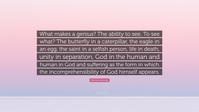 Brennan Manning Quote: “What makes a genius? The ability to see. To see what? The butterfly in a caterpillar, the eagle in an egg, the saint in a selfish person, life in death, unity in separation, God in the human and human in God and suffering as the form in which the incomprehensibility of God himself appears.”
