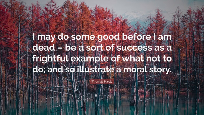 Thomas Hardy Quote: “I may do some good before I am dead – be a sort of success as a frightful example of what not to do; and so illustrate a moral story.”