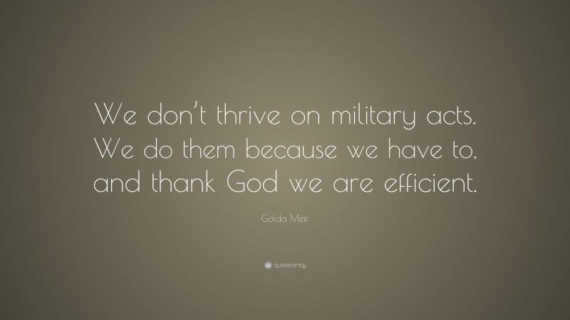 Golda Meir Quote: “We don’t thrive on military acts. We do them because we have to, and thank God we are efficient.”