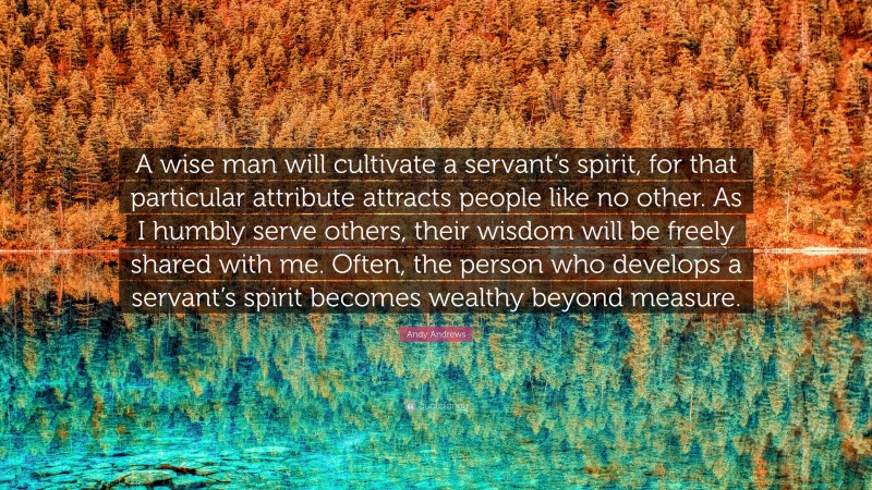 Andy Andrews Quote: “A wise man will cultivate a servant’s spirit, for that particular attribute attracts people like no other. As I humbly serve others, their wisdom will be freely shared with me. Often, the person who develops a servant’s spirit becomes wealthy beyond measure.”
