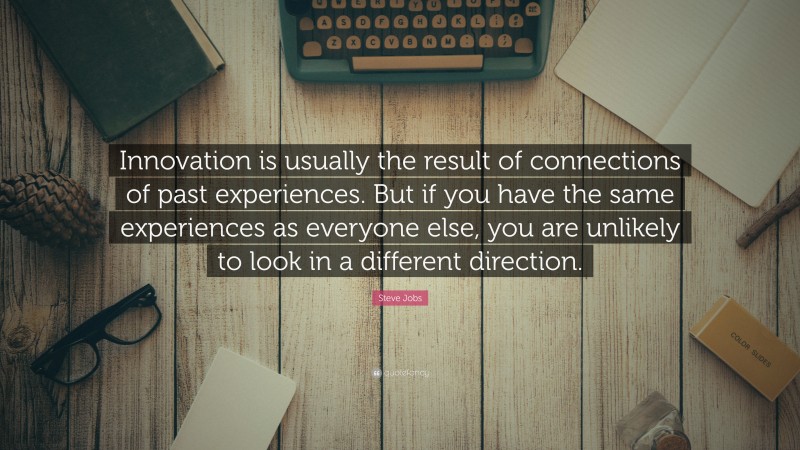 Steve Jobs Quote: “Innovation is usually the result of connections of past experiences. But if you have the same experiences as everyone else, you are unlikely to look in a different direction.”
