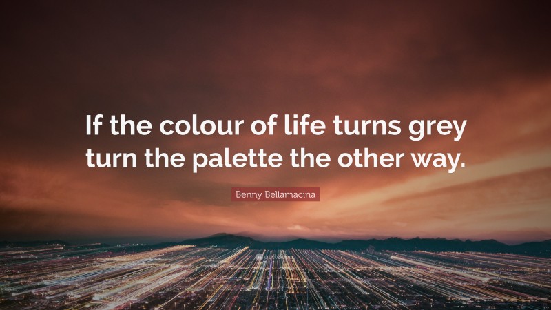 Benny Bellamacina Quote: “If the colour of life turns grey turn the palette the other way.”
