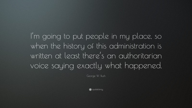 George W. Bush Quote: “I’m going to put people in my place, so when the history of this administration is written at least there’s an authoritarian voice saying exactly what happened.”