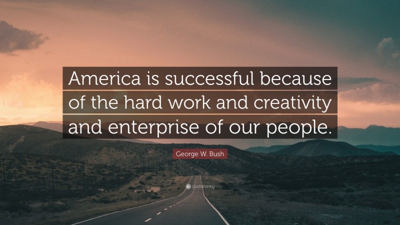 George W. Bush Quote: “America is successful because of the hard work and creativity and enterprise of our people.”
