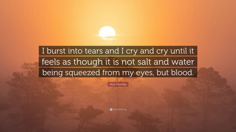 Nick Hornby Quote: “I burst into tears and I cry and cry until it feels as though it is not salt and water being squeezed from my eyes, but blood.”