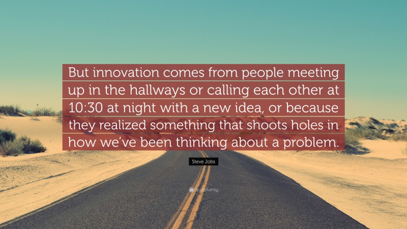 Steve Jobs Quote: “But innovation comes from people meeting up in the hallways or calling each other at 10:30 at night with a new idea, or because they realized something that shoots holes in how we’ve been thinking about a problem.”