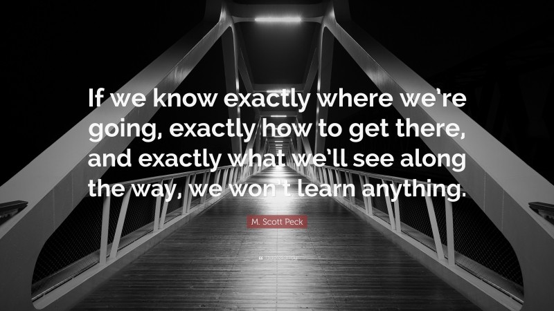 M. Scott Peck Quote: “If we know exactly where we’re going, exactly how to get there, and exactly what we’ll see along the way, we won’t learn anything.”