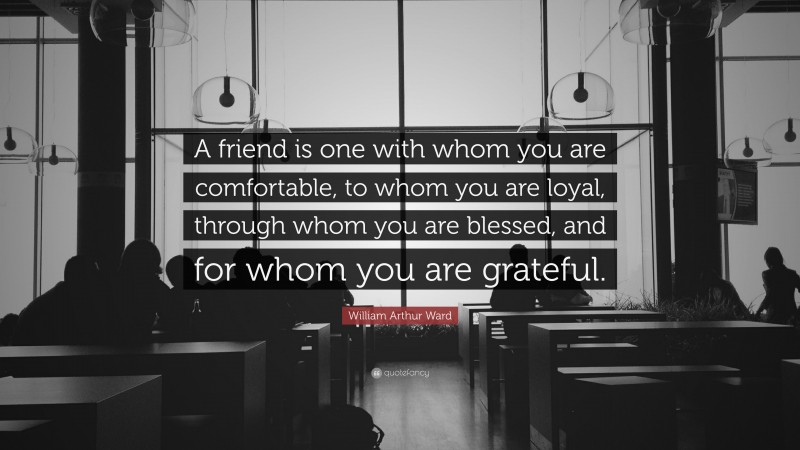 William Arthur Ward Quote: “A friend is one with whom you are comfortable, to whom you are loyal, through whom you are blessed, and for whom you are grateful.”