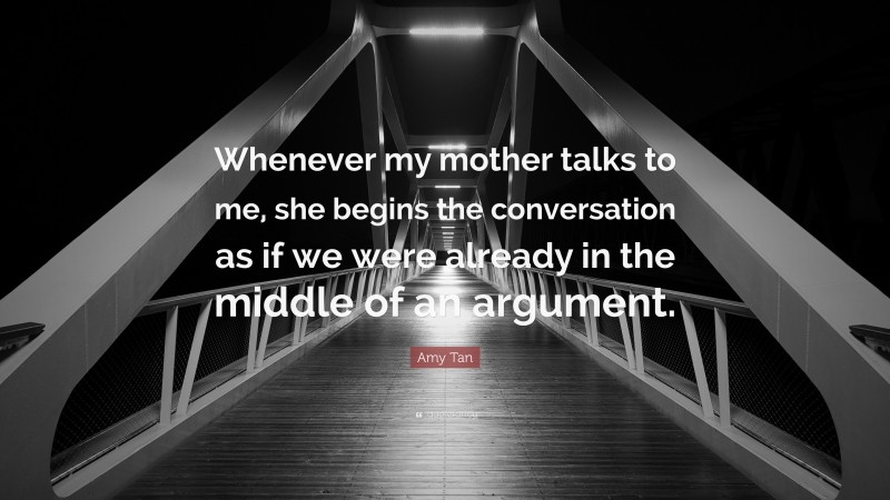 Amy Tan Quote: “Whenever my mother talks to me, she begins the conversation as if we were already in the middle of an argument.”