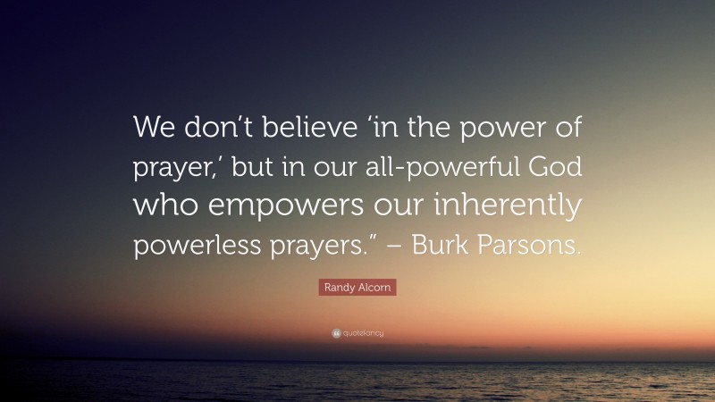 Randy Alcorn Quote: “We don’t believe ‘in the power of prayer,’ but in our all-powerful God who empowers our inherently powerless prayers.” – Burk Parsons.”
