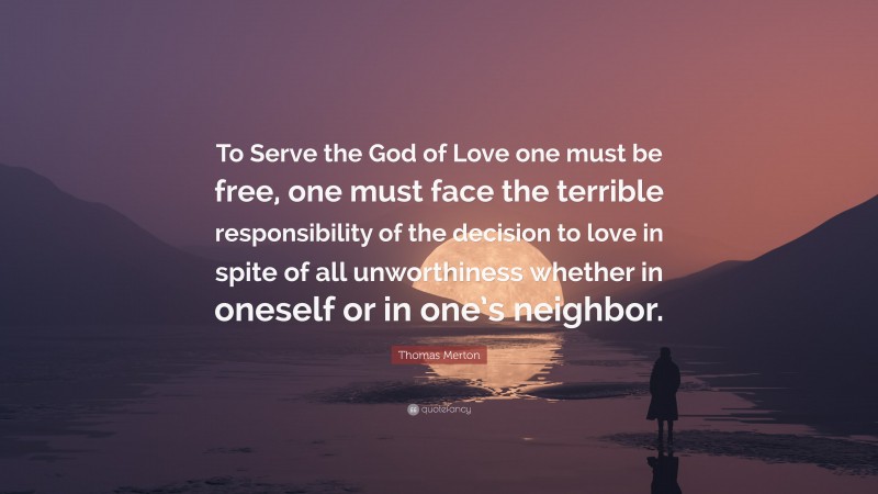 Thomas Merton Quote: “To Serve the God of Love one must be free, one must face the terrible responsibility of the decision to love in spite of all unworthiness whether in oneself or in one’s neighbor.”
