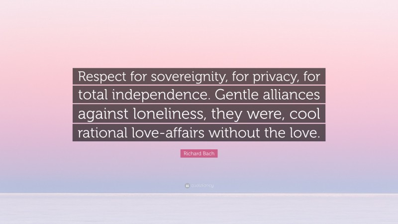 Richard Bach Quote: “Respect for sovereignity, for privacy, for total independence. Gentle alliances against loneliness, they were, cool rational love-affairs without the love.”