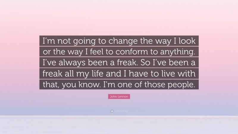 John Lennon Quote: “I’m not going to change the way I look or the way I feel to conform to anything. I’ve always been a freak. So I’ve been a freak all my life and I have to live with that, you know. I’m one of those people.”