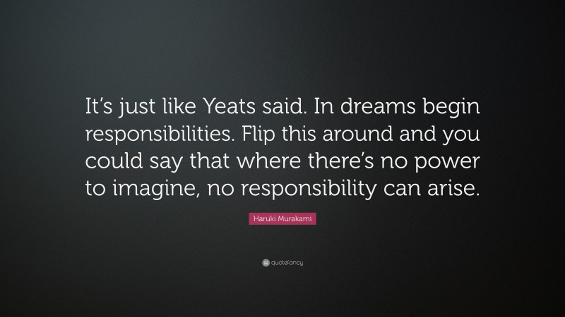 Haruki Murakami Quote: “It’s just like Yeats said. In dreams begin responsibilities. Flip this around and you could say that where there’s no power to imagine, no responsibility can arise.”