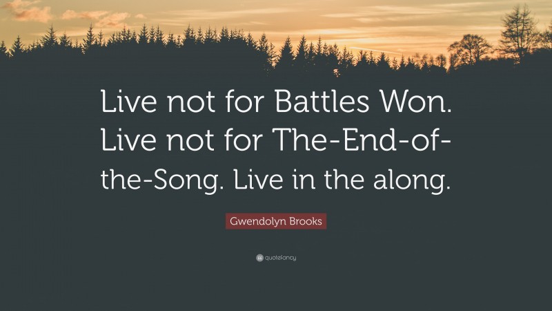 Gwendolyn Brooks Quote: “Live not for Battles Won. Live not for The-End-of-the-Song. Live in the along.”