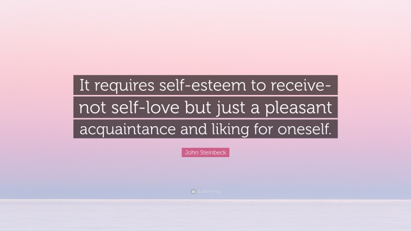 John Steinbeck Quote: “It requires self-esteem to receive-not self-love but just a pleasant acquaintance and liking for oneself.”