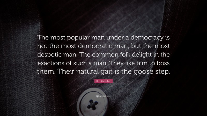 H. L. Mencken Quote: “The most popular man under a democracy is not the most democratic man, but the most despotic man. The common folk delight in the exactions of such a man. They like him to boss them. Their natural gait is the goose step.”