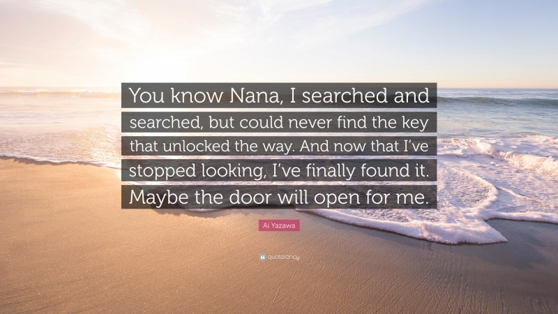 Ai Yazawa Quote: “You know Nana, I searched and searched, but could never find the key that unlocked the way. And now that I’ve stopped looking, I’ve finally found it. Maybe the door will open for me.”