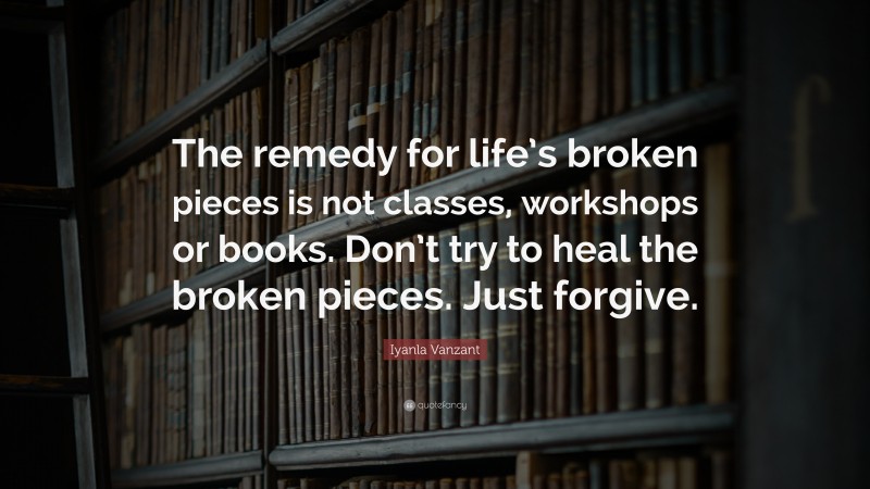 Iyanla Vanzant Quote: “The remedy for life’s broken pieces is not classes, workshops or books. Don’t try to heal the broken pieces. Just forgive.”