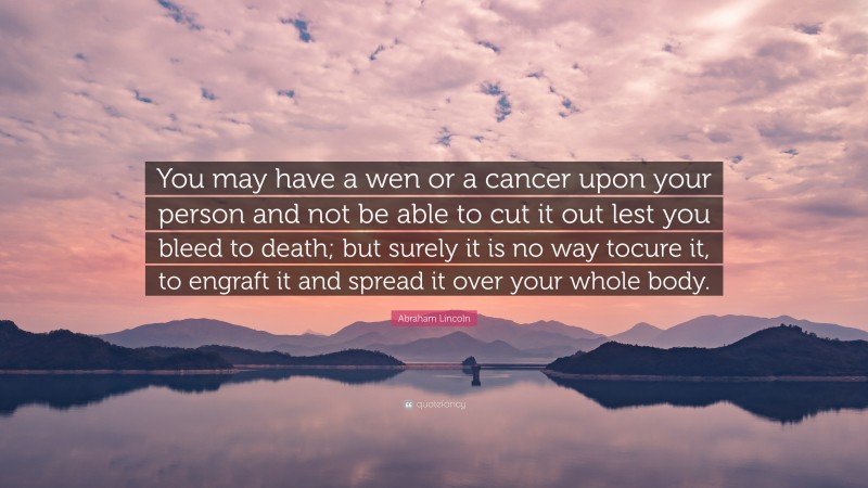 Abraham Lincoln Quote: “You may have a wen or a cancer upon your person and not be able to cut it out lest you bleed to death; but surely it is no way tocure it, to engraft it and spread it over your whole body.”