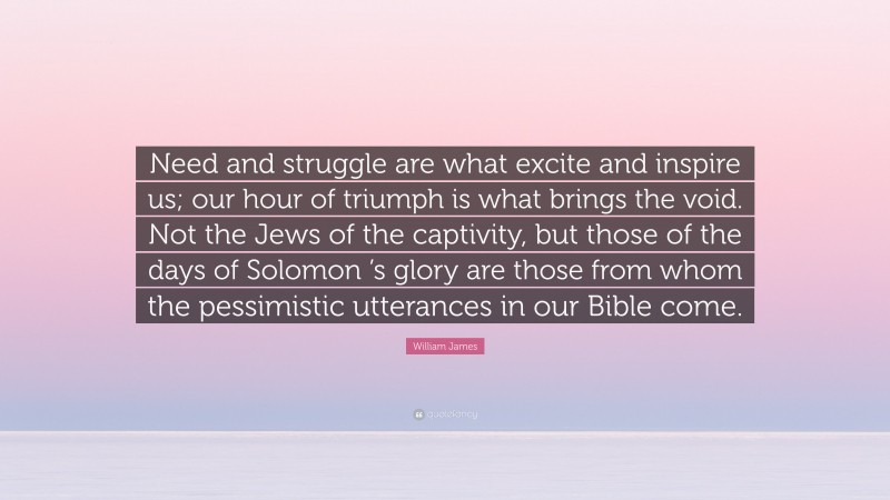 William James Quote: “Need and struggle are what excite and inspire us; our hour of triumph is what brings the void. Not the Jews of the captivity, but those of the days of Solomon ’s glory are those from whom the pessimistic utterances in our Bible come.”