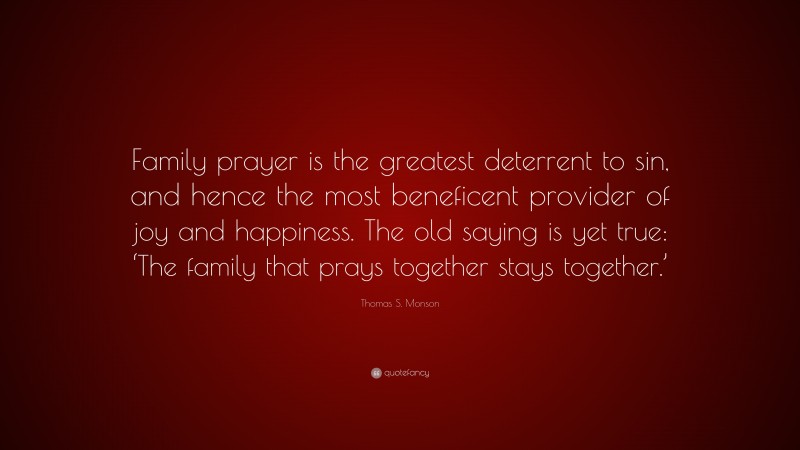 Thomas S. Monson Quote: “Family prayer is the greatest deterrent to sin, and hence the most beneficent provider of joy and happiness. The old saying is yet true: ‘The family that prays together stays together.’”