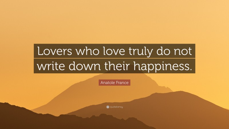 Anatole France Quote: “Lovers who love truly do not write down their happiness.”