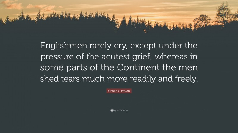 Charles Darwin Quote: “Englishmen rarely cry, except under the pressure of the acutest grief; whereas in some parts of the Continent the men shed tears much more readily and freely.”