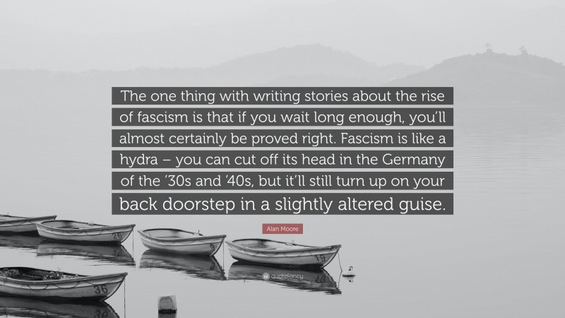 Alan Moore Quote: “The one thing with writing stories about the rise of fascism is that if you wait long enough, you’ll almost certainly be proved right. Fascism is like a hydra – you can cut off its head in the Germany of the ’30s and ’40s, but it’ll still turn up on your back doorstep in a slightly altered guise.”
