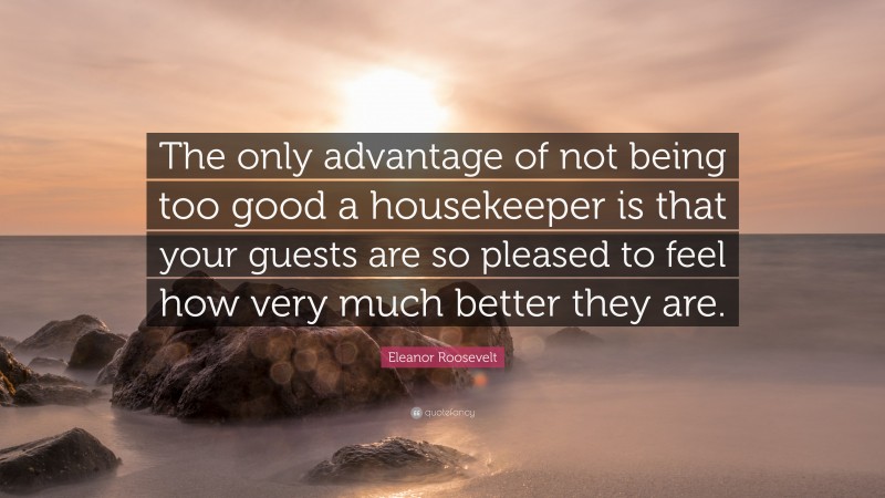 Eleanor Roosevelt Quote: “The only advantage of not being too good a housekeeper is that your guests are so pleased to feel how very much better they are.”
