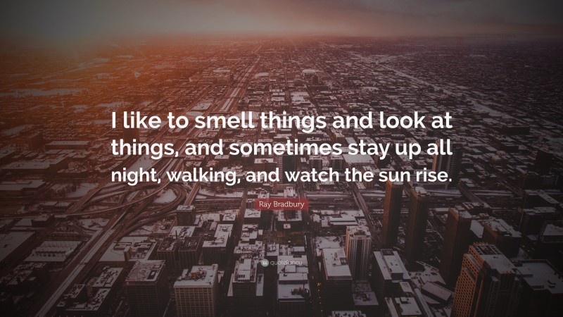 Ray Bradbury Quote: “I like to smell things and look at things, and sometimes stay up all night, walking, and watch the sun rise.”
