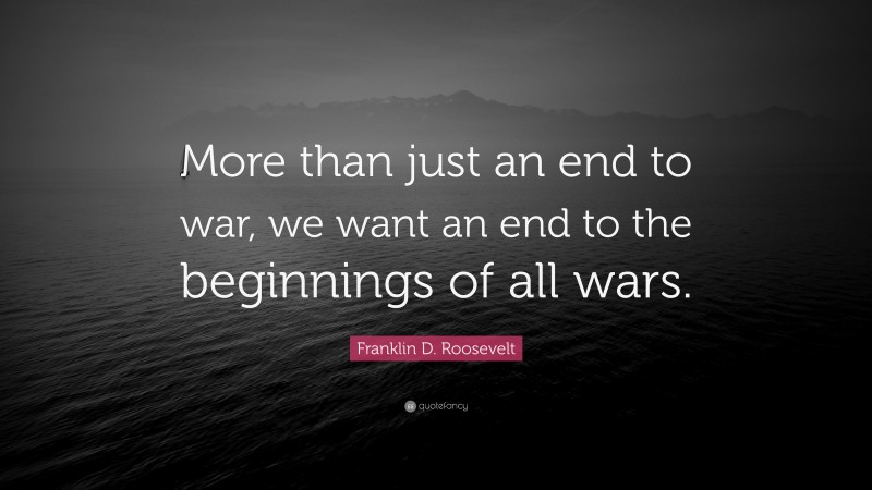 Franklin D. Roosevelt Quote: “More than just an end to war, we want an end to the beginnings of all wars.”